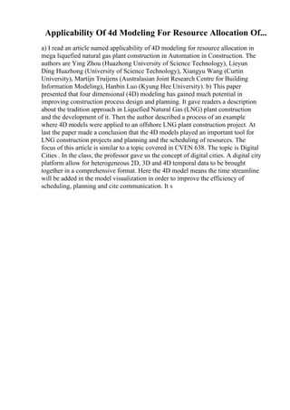 Applicability Of 4d Modeling For Resource Allocation Of...
a) I read an article named applicability of 4D modeling for resource allocation in
mega liquefied natural gas plant construction in Automation in Construction. The
authors are Ying Zhou (Huazhong University of Science Technology), Lieyun
Ding Huazhong (University of Science Technology), Xiangyu Wang (Curtin
University), Martijn Truijens (Australasian Joint Research Centre for Building
Information Modeling), Hanbin Luo (Kyung Hee University). b) This paper
presented that four dimensional (4D) modeling has gained much potential in
improving construction process design and planning. It gave readers a description
about the tradition approach in Liquefied Natural Gas (LNG) plant construction
and the development of it. Then the author described a process of an example
where 4D models were applied to an offshore LNG plant construction project. At
last the paper made a conclusion that the 4D models played an important tool for
LNG construction projects and planning and the scheduling of resources. The
focus of this article is similar to a topic covered in CVEN 638. The topic is Digital
Cities . In the class, the professor gave us the concept of digital cities. A digital city
platform allow for heterogeneous 2D, 3D and 4D temporal data to be brought
together in a comprehensive format. Here the 4D model means the time streamline
will be added in the model visualization in order to improve the efficiency of
scheduling, planning and cite communication. It s
 