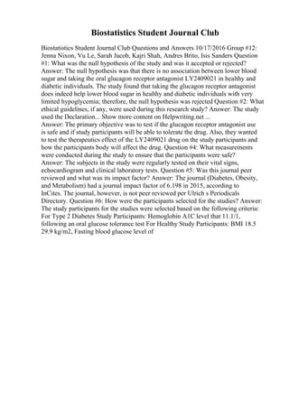Biostatistics Student Journal Club
Biostatistics Student Journal Club Questions and Answers 10/17/2016 Group #12:
Jenna Nixon, Vu Le, Sarah Jacob, Kajri Shah, Andres Brito, Isis Sanders Question
#1: What was the null hypothesis of the study and was it accepted or rejected?
Answer: The null hypothesis was that there is no association between lower blood
sugar and taking the oral glucagon receptor antagonist LY2409021 in healthy and
diabetic individuals. The study found that taking the glucagon receptor antagonist
does indeed help lower blood sugar in healthy and diabetic individuals with very
limited hypoglycemia; therefore, the null hypothesis was rejected Question #2: What
ethical guidelines, if any, were used during this research study? Answer: The study
used the Declaration... Show more content on Helpwriting.net ...
Answer: The primary objective was to test if the glucagon receptor antagonist use
is safe and if study participants will be able to tolerate the drug. Also, they wanted
to test the therapeutics effect of the LY2409021 drug on the study participants and
how the participants body will affect the drug. Question #4: What measurements
were conducted during the study to ensure that the participants were safe?
Answer: The subjects in the study were regularly tested on their vital signs,
echocardiogram and clinical laboratory tests. Question #5: Was this journal peer
reviewed and what was its impact factor? Answer: The journal (Diabetes, Obesity,
and Metabolism) had a journal impact factor of 6.198 in 2015, according to
InCites. The journal, however, is not peer reviewed per Ulrich s Periodicals
Directory. Question #6: How were the participants selected for the studies? Answer:
The study participants for the studies were selected based on the following criteria:
For Type 2 Diabetes Study Participants: Hemoglobin A1C level that 11.1/1,
following an oral glucose tolerance test For Healthy Study Participants: BMI 18.5
29.9 kg/m2, Fasting blood glucose level of
 