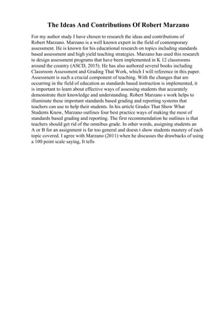 The Ideas And Contributions Of Robert Marzano
For my author study I have chosen to research the ideas and contributions of
Robert Marzano. Marzano is a well known expert in the field of contemporary
assessment. He is known for his educational research on topics including standards
based assessment and high yield teaching strategies. Marzano has used this research
to design assessment programs that have been implemented in K 12 classrooms
around the country (ASCD, 2015). He has also authored several books including
Classroom Assessment and Grading That Work, which I will reference in this paper.
Assessment is such a crucial component of teaching. With the changes that are
occurring in the field of education as standards based instruction is implemented, it
is important to learn about effective ways of assessing students that accurately
demonstrate their knowledge and understanding. Robert Marzano s work helps to
illuminate these important standards based grading and reporting systems that
teachers can use to help their students. In his article Grades That Show What
Students Know, Marzano outlines four best practice ways of making the most of
standards based grading and reporting. The first recommendation he outlines is that
teachers should get rid of the omnibus grade. In other words, assigning students an
A or B for an assignment is far too general and doesn t show students mastery of each
topic covered. I agree with Marzano (2011) when he discusses the drawbacks of using
a 100 point scale saying, It tells
 