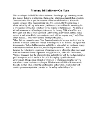 Mummy Ish Influence On Nora
Nora wanting to feel held Nora loves attention. She always says something or acts
in a manner that aims at attracting other people s attention, especially her educators.
Sometimes she fails to gain the attention of her intended audience. When this
occurs, she goes into a freezing mode for a few seconds. Her freezing mode is
characterized by sticking to the same position where she said or did something for
a few seconds hoping that somebody would respond to her messages . An example
of such an occurrence (freezing mode) was on 1st January 2014, when Nora was
three years old. This is what happened: Before letting everyone in, Sabrina turned
around to look at the kindergarten educators and said is everyone ready? and all the
others nodded.... Show more content on Helpwriting.net ...
When Sabrina enters the room, Nora forgets about the pin because she feels held by
Sabrina. Winnicott tackles this concept of feeling held in his theories. He argues that
the concept of feeling held means that a child feels safe and all her needs can be met
within her environment. He writes, the holding environment... has as its main
function the reduction to a minimum of impingements to which the infant must react
with resultant annihilation of personal being (Winnicott, 1960: 47). Furthermore,
Winnicott suggests that the relationship that a child forms with the mother during her
pre kindergarten period results in the child developing a positive internal
environment. This positive internal environment is what makes the child survive
when her external environment changes. This is why the child is able to sense the
loss of a mother, when left in the Kindergarten, and develop a relationship with
another person or object that provides her the safety and stability of her
 