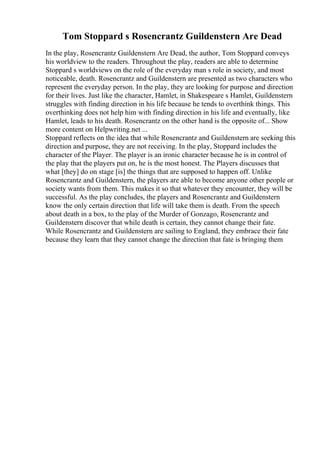 Tom Stoppard s Rosencrantz Guildenstern Are Dead
In the play, Rosencrantz Guildenstern Are Dead, the author, Tom Stoppard conveys
his worldview to the readers. Throughout the play, readers are able to determine
Stoppard s worldviews on the role of the everyday man s role in society, and most
noticeable, death. Rosencrantz and Guildenstern are presented as two characters who
represent the everyday person. In the play, they are looking for purpose and direction
for their lives. Just like the character, Hamlet, in Shakespeare s Hamlet, Guildenstern
struggles with finding direction in his life because he tends to overthink things. This
overthinking does not help him with finding direction in his life and eventually, like
Hamlet, leads to his death. Rosencrantz on the other hand is the opposite of... Show
more content on Helpwriting.net ...
Stoppard reflects on the idea that while Rosencrantz and Guildenstern are seeking this
direction and purpose, they are not receiving. In the play, Stoppard includes the
character of the Player. The player is an ironic character because he is in control of
the play that the players put on, he is the most honest. The Players discusses that
what [they] do on stage [is] the things that are supposed to happen off. Unlike
Rosencrantz and Guildenstern, the players are able to become anyone other people or
society wants from them. This makes it so that whatever they encounter, they will be
successful. As the play concludes, the players and Rosencrantz and Guildenstern
know the only certain direction that life will take them is death. From the speech
about death in a box, to the play of the Murder of Gonzago, Rosencrantz and
Guildenstern discover that while death is certain, they cannot change their fate.
While Rosencrantz and Guildenstern are sailing to England, they embrace their fate
because they learn that they cannot change the direction that fate is bringing them
 