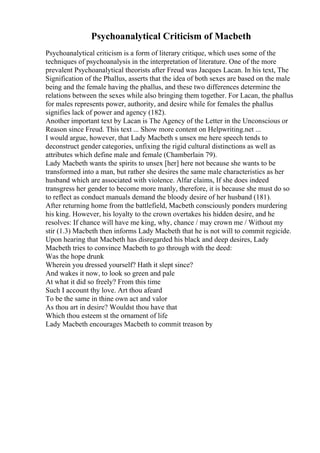 Psychoanalytical Criticism of Macbeth
Psychoanalytical criticism is a form of literary critique, which uses some of the
techniques of psychoanalysis in the interpretation of literature. One of the more
prevalent Psychoanalytical theorists after Freud was Jacques Lacan. In his text, The
Signification of the Phallus, asserts that the idea of both sexes are based on the male
being and the female having the phallus, and these two differences determine the
relations between the sexes while also bringing them together. For Lacan, the phallus
for males represents power, authority, and desire while for females the phallus
signifies lack of power and agency (182).
Another important text by Lacan is The Agency of the Letter in the Unconscious or
Reason since Freud. This text ... Show more content on Helpwriting.net ...
I would argue, however, that Lady Macbeth s unsex me here speech tends to
deconstruct gender categories, unfixing the rigid cultural distinctions as well as
attributes which define male and female (Chamberlain 79).
Lady Macbeth wants the spirits to unsex [her] here not because she wants to be
transformed into a man, but rather she desires the same male characteristics as her
husband which are associated with violence. Alfar claims, If she does indeed
transgress her gender to become more manly, therefore, it is because she must do so
to reflect as conduct manuals demand the bloody desire of her husband (181).
After returning home from the battlefield, Macbeth consciously ponders murdering
his king. However, his loyalty to the crown overtakes his hidden desire, and he
resolves: If chance will have me king, why, chance / may crown me / Without my
stir (1.3) Macbeth then informs Lady Macbeth that he is not will to commit regicide.
Upon hearing that Macbeth has disregarded his black and deep desires, Lady
Macbeth tries to convince Macbeth to go through with the deed:
Was the hope drunk
Wherein you dressed yourself? Hath it slept since?
And wakes it now, to look so green and pale
At what it did so freely? From this time
Such I account thy love. Art thou afeard
To be the same in thine own act and valor
As thou art in desire? Wouldst thou have that
Which thou esteem st the ornament of life
Lady Macbeth encourages Macbeth to commit treason by
 