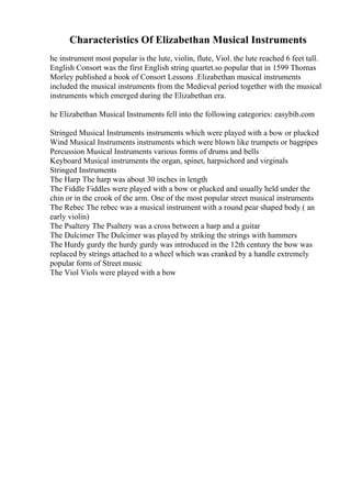 Characteristics Of Elizabethan Musical Instruments
he instrument most popular is the lute, violin, flute, Viol. the lute reached 6 feet tall.
English Consort was the first English string quartet.so popular that in 1599 Thomas
Morley published a book of Consort Lessons .Elizabethan musical instruments
included the musical instruments from the Medieval period together with the musical
instruments which emerged during the Elizabethan era.
he Elizabethan Musical Instruments fell into the following categories: easybib.com
Stringed Musical Instruments instruments which were played with a bow or plucked
Wind Musical Instruments instruments which were blown like trumpets or bagpipes
Percussion Musical Instruments various forms of drums and bells
Keyboard Musical instruments the organ, spinet, harpsichord and virginals
Stringed Instruments
The Harp The harp was about 30 inches in length
The Fiddle Fiddles were played with a bow or plucked and usually held under the
chin or in the crook of the arm. One of the most popular street musical instruments
The Rebec The rebec was a musical instrument with a round pear shaped body ( an
early violin)
The Psaltery The Psaltery was a cross between a harp and a guitar
The Dulcimer The Dulcimer was played by striking the strings with hammers
The Hurdy gurdy the hurdy gurdy was introduced in the 12th century the bow was
replaced by strings attached to a wheel which was cranked by a handle extremely
popular form of Street music
The Viol Viols were played with a bow
 