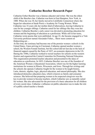 Catharine Beecher Research Paper
Catharine Esther Beecher was a famous educator and writer. She was the eldest
child of the Beecher clan. Catharine was born in East Hampton, New York, in
1800. When she was 10, her family moved to Litchfield, Connecticut where she
began her education at Sarah Pierce s Academy for Young Women. When
Catharine was 16 years old, her mother died of tuberculosis, leaving Catharine to
care for her younger siblings. Catharine cared for her siblings like they were her
children. Catharine Beecher s early career was devoted to promoting education for
women and the beginning of education as a profession. While still in her teens,
Catharine wrote poems that were published. At age 22, she became engaged to a Yale
University professor named Alexander Fisher,... Show more content on
Helpwriting.net ...
At this time, the seminary had become one of the premier women s schools in the
United States. Upon arriving in Cincinnati, Catharine opened another women s
school, the Western Female Institute, but this school did not last due to the lack of
financial support caused by the Panic of 1837, an economic depression in the US.
During the 1840s, Catharine worked to recruit teachers for schools on the western
frontier and organized the Central Committee for Promoting National Education.
This organization promoted teacher education and presented to the ideas of
education as a profession. In 1852, Catharine Beecher was one of the founders of
the American Women s Educational Association, which was for the higher learning
institutions for women in Illinois, Wisconsin, and Iowa. Through her writings and
the schools she opened, Catharine fought for the women to be taught history,
Latin, rhetoric, algebra, logic, physical education, and natural philosophy. She also
introduced domestics education class, which is known as family and consumer
sciences. She believed that preparing women to be respected caregivers was the
key to provide women to become teachers, which Catharine saw as naturally suited
for women. She also advocated for the provision of a basic education for all children
of every social class. Catharine s influence on public education was to make the role
of a public school teacher a female
 