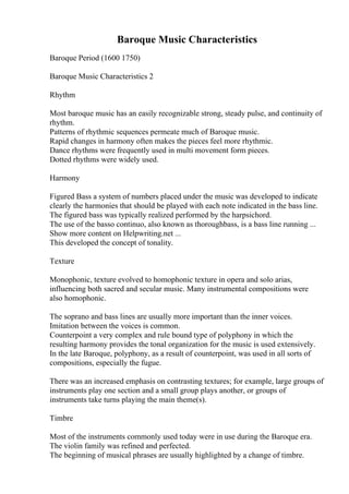 Baroque Music Characteristics
Baroque Period (1600 1750)
Baroque Music Characteristics 2
Rhythm
Most baroque music has an easily recognizable strong, steady pulse, and continuity of
rhythm.
Patterns of rhythmic sequences permeate much of Baroque music.
Rapid changes in harmony often makes the pieces feel more rhythmic.
Dance rhythms were frequently used in multi movement form pieces.
Dotted rhythms were widely used.
Harmony
Figured Bass a system of numbers placed under the music was developed to indicate
clearly the harmonies that should be played with each note indicated in the bass line.
The figured bass was typically realized performed by the harpsichord.
The use of the basso continuo, also known as thoroughbass, is a bass line running ...
Show more content on Helpwriting.net ...
This developed the concept of tonality.
Texture
Monophonic, texture evolved to homophonic texture in opera and solo arias,
influencing both sacred and secular music. Many instrumental compositions were
also homophonic.
The soprano and bass lines are usually more important than the inner voices.
Imitation between the voices is common.
Counterpoint a very complex and rule bound type of polyphony in which the
resulting harmony provides the tonal organization for the music is used extensively.
In the late Baroque, polyphony, as a result of counterpoint, was used in all sorts of
compositions, especially the fugue.
There was an increased emphasis on contrasting textures; for example, large groups of
instruments play one section and a small group plays another, or groups of
instruments take turns playing the main theme(s).
Timbre
Most of the instruments commonly used today were in use during the Baroque era.
The violin family was refined and perfected.
The beginning of musical phrases are usually highlighted by a change of timbre.
 