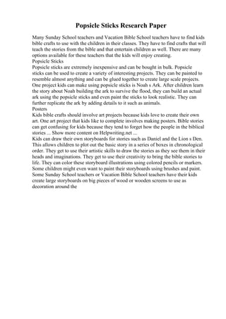 Popsicle Sticks Research Paper
Many Sunday School teachers and Vacation Bible School teachers have to find kids
bible crafts to use with the children in their classes. They have to find crafts that will
teach the stories from the bible and that entertain children as well. There are many
options available for these teachers that the kids will enjoy creating.
Popsicle Sticks
Popsicle sticks are extremely inexpensive and can be bought in bulk. Popsicle
sticks can be used to create a variety of interesting projects. They can be painted to
resemble almost anything and can be glued together to create large scale projects.
One project kids can make using popsicle sticks is Noah s Ark. After children learn
the story about Noah building the ark to survive the flood, they can build an actual
ark using the popsicle sticks and even paint the sticks to look realistic. They can
further replicate the ark by adding details to it such as animals.
Posters
Kids bible crafts should involve art projects because kids love to create their own
art. One art project that kids like to complete involves making posters. Bible stories
can get confusing for kids because they tend to forget how the people in the biblical
stories ... Show more content on Helpwriting.net ...
Kids can draw their own storyboards for stories such as Daniel and the Lion s Den.
This allows children to plot out the basic story in a series of boxes in chronological
order. They get to use their artistic skills to draw the stories as they see them in their
heads and imaginations. They get to use their creativity to bring the bible stories to
life. They can color these storyboard illustrations using colored pencils or markers.
Some children might even want to paint their storyboards using brushes and paint.
Some Sunday School teachers or Vacation Bible School teachers have their kids
create large storyboards on big pieces of wood or wooden screens to use as
decoration around the
 