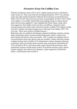 Persuasive Essay On Cadillac Cars
With the introduction of the ATS in 2013, Cadillac finally proved it could build a
small, luxury car. Three years later the first high performance ATS V was released,
coupe and sedan models designed to battle the finest German on and off the track.
What s New for 2017 One year removed from its grand debut, the 2017 ATS V offers
a few updates. An available carbon black sport package brings in a black chrome
grille and rear fascia appliquГ©, after midnight dark finish wheels, along with a
more aggressive front splitter, hood vent trim, rear diffuser, composite rocker
extension panels and a taller, body colored rear spoiler. Cadillac CUE updates include
teen driver minders and improved app access. Choosing Your Cadillac ATS V Do
you want... Show more content on Helpwriting.net ...
Both body styles are outfitted with halogen composite headlamps, daytime running
lights, performance grille, premium painted forged alloy wheels, summer tires,
power heated side mirrors, and a rear spoiler. ATS V models are equipped with 18
way performance front seats; Recaro seats are available. Leather seats and a leather
wrapped steering wheel, Cadillac CUE infotainment, wireless charging, full power
accessories, dual zone climate control, keyless entry, push button start OnStar 4G
LTE with built in Wi Fi, and a Bose audio system. Beyond the powertrain, other
performance features include launch control, ZF premium steering system, launch
control, magnetic ride control active dampers, a sport suspension, and Brembo
brakes. A performance data recorder is
 