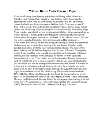 William Butler Yeats Research Paper
Yeats Irish Identity shaped poetry, mythology and history, other Irish writers,
folktales, Irish Theatre. Many people say that William Butler Yeats was the
greatest poem writer from the 20th century but to him he was just an ordinary
person that had a love for writing poems. William Butler Yeats was born on 13
June 1865 in County Dublin, Ireland to John Butler Yeats, a lawyer turned portrait
painter and Susan Mary Pollexfen, daughter of a wealthy family from county Sligo
Yeats s mother shared with her son her interests in folklore, fairies, and astrology as
well as her love of Ireland, particularly the region surrounding Sligo in western
Ireland where Yeats spent much of his childhood. He had a brother named Jack and
two sisters, namely, Elizabeth... Show more content on Helpwriting.net ...
Yeats works drew heavily on Irish mythology and history, he never fully embraced
his Protestant past nor joined the majority or Ireland Roman Catholics but he
devoted much of his life to the study in myriad other subjects. The Irish writer s
James O Grady and Sir William Ferguson were the most influential. Through his
writing Yeats found his voice to speak up against the harsh nationalist policies of
the time, his early dramatic works conveyed his respect for Irish legend and
fascination with occult. Yeats mother was the first introduce him and his sisters to
the Irish folktales he grew to love so much but little did you know that his brother
jack and father was also an accomplished artist and they both helped William in his
writing and it s the reason he found his own interest in the wonderful arts as he
called them. In 1894 Yeats met friend and patron Lady Augusta Gregory and thus
began their involvement with The Irish Literary Theatre which was founded in
1899 in Dublin. Along with literature, he also loved the theater and wrote several
plays. He collaborated with the likes of Lady Gregory, Edward Martyn and George
Moore to establish the Irish Literary Theatre for the purpose of performing Irish and
Celtic plays. As a dramatist, his successful works included The Countess Cathleen
(1892), The Land of Heart s Desire (1894) and The King s Threshold
 