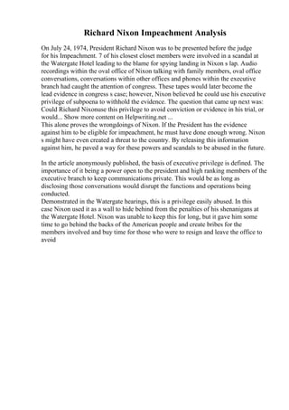 Richard Nixon Impeachment Analysis
On July 24, 1974, President Richard Nixon was to be presented before the judge
for his Impeachment. 7 of his closest closet members were involved in a scandal at
the Watergate Hotel leading to the blame for spying landing in Nixon s lap. Audio
recordings within the oval office of Nixon talking with family members, oval office
conversations, conversations within other offices and phones within the executive
branch had caught the attention of congress. These tapes would later become the
lead evidence in congress s case; however, Nixon believed he could use his executive
privilege of subpoena to withhold the evidence. The question that came up next was:
Could Richard Nixonuse this privilege to avoid conviction or evidence in his trial, or
would... Show more content on Helpwriting.net ...
This alone proves the wrongdoings of Nixon. If the President has the evidence
against him to be eligible for impeachment, he must have done enough wrong. Nixon
s might have even created a threat to the country. By releasing this information
against him, he paved a way for these powers and scandals to be abused in the future.
In the article anonymously published, the basis of executive privilege is defined. The
importance of it being a power open to the president and high ranking members of the
executive branch to keep communications private. This would be as long as
disclosing those conversations would disrupt the functions and operations being
conducted.
Demonstrated in the Watergate hearings, this is a privilege easily abused. In this
case Nixon used it as a wall to hide behind from the penalties of his shenanigans at
the Watergate Hotel. Nixon was unable to keep this for long, but it gave him some
time to go behind the backs of the American people and create bribes for the
members involved and buy time for those who were to resign and leave the office to
avoid
 