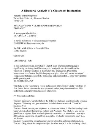 A Discourse Analysis of a Classroom Interaction
Republic of the Philippines
Tarlac State University Graduate Studies
Tarlac City
AN ANALYSIS OF A CLASSROOM INTERACTION
IN GRADE 7
A term paper submitted to
DR. CECILIA L. CALUB
In partial fulfillment of the course requirement in
ENGLISH 503 Discourse Analysis
By: MR. MAR CHAN N. MANGUERA
MAEd English
October 201
I. INTRODUCTION
In this globalization era, the value of English as an international language is
significantly escalating in different aspects. Its significance is considered in
classroom to prepare students in their future line of endeavor. Despite the
innumerable benefits that English language can give, it has still a wide variety of
components that are needed to be considered and examined in ... Show more content
on Helpwriting.net ...
III. METHODOLOGY
The study used a videotape to record a classroom interaction of Grade 7 students of
Don Bosco Tarlac. A transcript was prepared, and an analysis was made to fully
understand and explore the classroom interaction.
IV. Presentation of Data
Teacher: Yesterday, we talked about the difference between a sentenceand a sentence
fragment. Yesterday also, you answered exercises in the workbook. Yes or No?
Students: Yes!
Teacher: Thank you for your response. In connection to that, I ll be introducing a new
topic which is about Recognizing Subject and Predicate. And I believe you have a
good idea as regards these two basic parts of a sentence. Let s continue. Let s try to
differentiate a complete subject from a complete predicate. Someone to read? Yes,
Mr. Pascua.
Student: The complete subject names what or whom the sentence is telling about.
Teacher: Okay, that s the complete subject. In other words, it is the one being talked
 