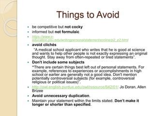 Things to Avoid
 be competitive but not cocky
 informed but not formulaic
 https://www.e-
education.psu.edu/writingpersonalstatementsonline/p2_p2.html
 avoid clichés
“A medical school applicant who writes that he is good at science
and wants to help other people is not exactly expressing an original
thought. Stay away from often-repeated or tired statements”.
 Don't include some subjects
“There are certain things best left out of personal statements. For
example, references to experiences or accomplishments in high
school or earlier are generally not a good idea. Don't mention
potentially controversial subjects (for example, controversial
religious or political issues)”.
 http://owl.english.purdue.edu/owl/resource/642/01/ Jo Doran, Allen
Brizee
 Avoid unnecessary duplication.
 Maintain your statement within the limits stated. Don’t make it
longer or shorter than specified.
 