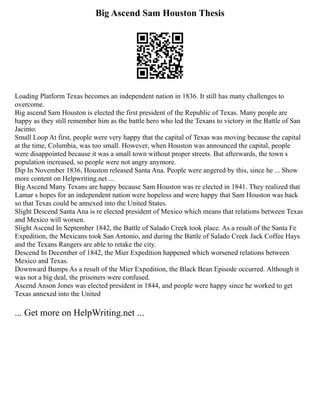 Big Ascend Sam Houston Thesis
Loading Platform Texas becomes an independent nation in 1836. It still has many challenges to
overcome.
Big ascend Sam Houston is elected the first president of the Republic of Texas. Many people are
happy as they still remember him as the battle hero who led the Texans to victory in the Battle of San
Jacinto.
Small Loop At first, people were very happy that the capital of Texas was moving because the capital
at the time, Columbia, was too small. However, when Houston was announced the capital, people
were disappointed because it was a small town without proper streets. But afterwards, the town s
population increased, so people were not angry anymore.
Dip In November 1836, Houston released Santa Ana. People were angered by this, since he ... Show
more content on Helpwriting.net ...
Big Ascend Many Texans are happy because Sam Houston was re elected in 1841. They realized that
Lamar s hopes for an independent nation were hopeless and were happy that Sam Houston was back
so that Texas could be annexed into the United States.
Slight Descend Santa Ana is re elected president of Mexico which means that relations between Texas
and Mexico will worsen.
Slight Ascend In September 1842, the Battle of Salado Creek took place. As a result of the Santa Fe
Expedition, the Mexicans took San Antonio, and during the Battle of Salado Creek Jack Coffee Hays
and the Texans Rangers are able to retake the city.
Descend In December of 1842, the Mier Expedition happened which worsened relations between
Mexico and Texas.
Downward Bumps As a result of the Mier Expedition, the Black Bean Episode occurred. Although it
was not a big deal, the prisoners were confused.
Ascend Anson Jones was elected president in 1844, and people were happy since he worked to get
Texas annexed into the United
... Get more on HelpWriting.net ...
 