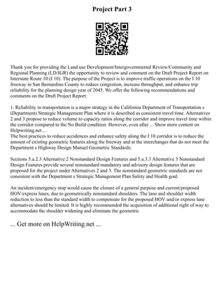 Project Part 3
Thank you for providing the Land use Development/Intergovernmental Review/Community and
Regional Planning (LD/IGR) the opportunity to review and comment on the Draft Project Report on
Interstate Route 10 (I 10). The purpose of the Project is to improve traffic operations on the I 10
freeway in San Bernardino County to reduce congestion, increase throughput, and enhance trip
reliability for the planning design year of 2045. We offer the following recommendations and
comments on the Draft Project Report:
1. Reliability in transportation is a major strategy in the California Department of Transportation s
(Department) Strategic Management Plan where it is described as consistent travel time. Alternatives
2 and 3 propose to reduce volume to capacity ratios along the corridor and improve travel time within
the corridor compared to the No Build condition. However, even after ... Show more content on
Helpwriting.net ...
The best practices to reduce accidences and enhance safety along the I 10 corridor is to reduce the
amount of existing geometric features along the freeway and at the interchanges that do not meet the
Department s Highway Design Manuel Geometric Standards:
Sections 5.a.2.3 Alternative 2 Nonstandard Design Features and 5.a.3.3 Alternative 3 Nonstandard
Design Features provide several nonstandard mandatory and advisory design features that are
proposed for the project under Alternatives 2 and 3. The nonstandard geometric standards are not
consistent with the Department s Strategic Management Plan Safety and Health goal.
An incident/emergency stop would cause the closure of a general purpose and current/proposed
HOV/express lanes, due to geometrically nonstandard shoulders. The lane and shoulder width
reduction to less than the standard width to compensate for the proposed HOV and/or express lane
alternatives should be limited. It is highly recommended the acquisition of additional right of way to
accommodate the shoulder widening and eliminate the geometric
... Get more on HelpWriting.net ...
 