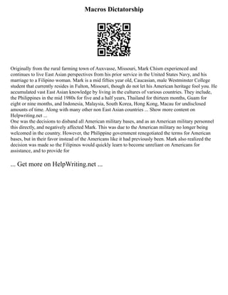 Macros Dictatorship
Originally from the rural farming town of Auxvasse, Missouri, Mark Chism experienced and
continues to live East Asian perspectives from his prior service in the United States Navy, and his
marriage to a Filipino woman. Mark is a mid fifties year old, Caucasian, male Westminster College
student that currently resides in Fulton, Missouri, though do not let his American heritage fool you. He
accumulated vast East Asian knowledge by living in the cultures of various countries. They include,
the Philippines in the mid 1980s for five and a half years, Thailand for thirteen months, Guam for
eight or nine months, and Indonesia, Malaysia, South Korea, Hong Kong, Macau for undisclosed
amounts of time. Along with many other non East Asian countries ... Show more content on
Helpwriting.net ...
One was the decisions to disband all American military bases, and as an American military personnel
this directly, and negatively affected Mark. This was due to the American military no longer being
welcomed in the country. However, the Philippine government renegotiated the terms for American
bases, but in their favor instead of the Americans like it had previously been. Mark also realized the
decision was made so the Filipinos would quickly learn to become unreliant on Americans for
assistance, and to provide for
... Get more on HelpWriting.net ...
 