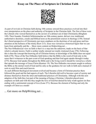 Essay on The Place of Scripture in Christian Faith
As part of revivals in Christian faith during 18th century onward three practices evolved into their
own interpretation on the place and authority of Scripture in the Christian faith. The first of these were
the Liberals who viewed themselves as the saviors of a defunct out of date Christianity (Bingham
149). Their founder, Friedrich Schleiermacher an 18th century pastor, did not view traditional,
authoritative doctrines, creeds and biblical texts as the preeminent sources in theology (150). Instead
the Liberal perspective of Christianity put more emphasis on the doctrines of sin and grace and less
attention on the holiness of the trinity (Kerr 213). Jesus was viewed as a historical figure that we can
learn from spiritually and the ... Show more content on Helpwriting.net ...
The Neo Orthodoxical view on faith is that it is a step into the unknown, made on the basis of that
which is already known. Faith is neither totally rational nor totally irrational (Lane 270). Following
this is then the concept that knowing all of Christian history or knowledge of the Bible does not equal
faith (270). Those of the Neo Orthodox faith believe that the Bible is the word of God only in the
sense that it witnesses to the past event of God speaking and that God again speaks through it today
(275). Because God speaks throughout the Bible and is the living word it should be viewed as a whole
that spreads the message of Jesus Christ (Kantzer 19). The Neo Orthodox movement sought to enforce
the Bible as the eternal word of God and his only as the guidance for our walk in faith and a manual of
sorts to seek Him and reach heaven.
As each different theological movement evolved and became a form of Christian practice there
followed the good and the bad aspects of each. The Liberalist did well to become a part of society and
distance themselves from the strict and traditional practices of Christianity. Although with this new
adaption of the faith they lost part of the meaning of being a Christian. Liberalist placed more
emphasis on faith and with this they taught the love of God but denied his holy wrath against sin thus
ending with a sentimental concept of love (Lane 271). Because the element of feeling and only the
example of Christ as a model
... Get more on HelpWriting.net ...
 