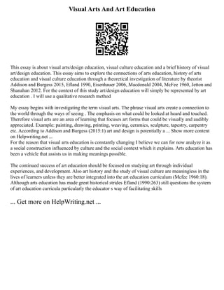 Visual Arts And Art Education
This essay is about visual arts/design education, visual culture education and a brief history of visual
art/design education. This essay aims to explore the connections of arts education, history of arts
education and visual culture education through a theoretical investigation of literature by theorist
Addison and Burgess 2015, Efland 1990, Eisenhauer 2006, Macdonald 2004, McFee 1960, Jetton and
Shanahan 2012. For the context of this study art/design education will simply be represented by art
education . I will use a qualitative research method
My essay begins with investigating the term visual arts. The phrase visual arts create a connection to
the world through the ways of seeing . The emphasis on what could be looked at heard and touched.
Therefore visual arts are an area of learning that focuses art forms that could be visually and audibly
appreciated. Example: painting, drawing, printing, weaving, ceramics, sculpture, tapestry, carpentry
etc. According to Addison and Burgess (2015:1) art and design is potentially a ... Show more content
on Helpwriting.net ...
For the reason that visual arts education is constantly changing I believe we can for now analyze it as
a social construction influenced by culture and the social context which it explains. Arts education has
been a vehicle that assists us in making meanings possible.
The continued success of art education should be focused on studying art through individual
experiences, and development. Also art history and the study of visual culture are meaningless in the
lives of learners unless they are better integrated into the art education curriculum (Mcfee 1960:18).
Although arts education has made great historical strides Efland (1990:263) still questions the system
of art education curricula particularly the educator s way of facilitating skills
... Get more on HelpWriting.net ...
 