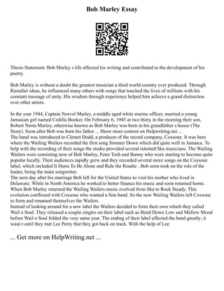 Bob Marley Essay
Thesis Statement: Bob Marley s life affected his writing and contributed to the development of his
poetry.
Bob Marley is without a doubt the greatest musician a third world country ever produced. Through
Rastafari ideas, he influenced many others with songs that touched the lives of millions with his
constant message of unity. His wisdom through experience helped him achieve a grand distinction
over other artists.
In the year 1944, Captain Norvol Marley, a middle aged white marine officer, married a young
Jamaican girl named Cedilla Booker. On February 6, 1945 at two thirty in the morning their son,
Robert Nesta Marley, otherwise known as Bob Marley was born in his grandfather s house (The
Story). Soon after Bob was born his father ... Show more content on Helpwriting.net ...
The band was introduced to Clemet Dodd, a producer of the record company, Coxsone. It was here
where the Wailing Wailers recorded the first song Simmer Down which did quite well in Jamaica. To
help with the recording of their songs the studio provided several talented Ska musicians. The Wailing
Wailers were consisting now of Bob Marley, Peter Tosh and Bunny who were starting to become quite
popular locally. Their audiences rapidly grew and they recorded several more songs on the Coxsone
label, which included It Hurts To Be Alone and Rule the Roadie . Bob soon took on the role of the
leader, being the main songwriter.
The next day after his marriage Bob left for the United States to visit his mother who lived in
Delaware. While in North America he worked to better finance his music and soon returned home.
When Bob Marley returned the Wailing Wailers music evolved from Ska to Rock Steady. This
evolution conflicted with Coxsone who wanted a Sim band. So the new Wailing Wailers left Coxsone
to form and renamed themselves the Wailers.
Instead of looking around for a new label the Wailers decided to form their own which they called
Wail n Soul. They released a couple singles on their label such as Bend Down Low and Mellow Mood
before Wail n Soul folded the very same year. The ending of their label affected the band greatly; it
wasn t until they met Lee Perry that they got back on track. With the help of Lee
... Get more on HelpWriting.net ...
 