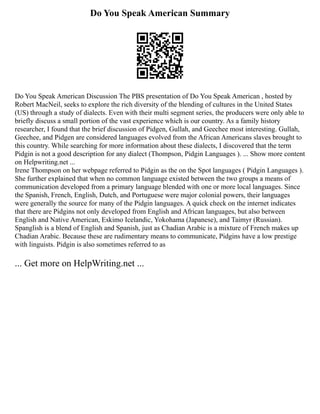 Do You Speak American Summary
Do You Speak American Discussion The PBS presentation of Do You Speak American , hosted by
Robert MacNeil, seeks to explore the rich diversity of the blending of cultures in the United States
(US) through a study of dialects. Even with their multi segment series, the producers were only able to
briefly discuss a small portion of the vast experience which is our country. As a family history
researcher, I found that the brief discussion of Pidgen, Gullah, and Geechee most interesting. Gullah,
Geechee, and Pidgen are considered languages evolved from the African Americans slaves brought to
this country. While searching for more information about these dialects, I discovered that the term
Pidgin is not a good description for any dialect (Thompson, Pidgin Languages ). ... Show more content
on Helpwriting.net ...
Irene Thompson on her webpage referred to Pidgin as the on the Spot languages ( Pidgin Languages ).
She further explained that when no common language existed between the two groups a means of
communication developed from a primary language blended with one or more local languages. Since
the Spanish, French, English, Dutch, and Portuguese were major colonial powers, their languages
were generally the source for many of the Pidgin languages. A quick check on the internet indicates
that there are Pidgins not only developed from English and African languages, but also between
English and Native American, Eskimo Icelandic, Yokohama (Japanese), and Taimyr (Russian).
Spanglish is a blend of English and Spanish, just as Chadian Arabic is a mixture of French makes up
Chadian Arabic. Because these are rudimentary means to communicate, Pidgins have a low prestige
with linguists. Pidgin is also sometimes referred to as
... Get more on HelpWriting.net ...
 