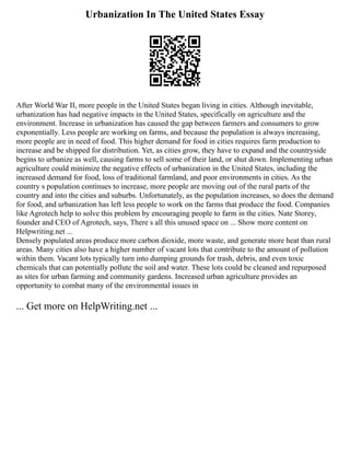 Urbanization In The United States Essay
After World War II, more people in the United States began living in cities. Although inevitable,
urbanization has had negative impacts in the United States, specifically on agriculture and the
environment. Increase in urbanization has caused the gap between farmers and consumers to grow
exponentially. Less people are working on farms, and because the population is always increasing,
more people are in need of food. This higher demand for food in cities requires farm production to
increase and be shipped for distribution. Yet, as cities grow, they have to expand and the countryside
begins to urbanize as well, causing farms to sell some of their land, or shut down. Implementing urban
agriculture could minimize the negative effects of urbanization in the United States, including the
increased demand for food, loss of traditional farmland, and poor environments in cities. As the
country s population continues to increase, more people are moving out of the rural parts of the
country and into the cities and suburbs. Unfortunately, as the population increases, so does the demand
for food, and urbanization has left less people to work on the farms that produce the food. Companies
like Agrotech help to solve this problem by encouraging people to farm in the cities. Nate Storey,
founder and CEO of Agrotech, says, There s all this unused space on ... Show more content on
Helpwriting.net ...
Densely populated areas produce more carbon dioxide, more waste, and generate more heat than rural
areas. Many cities also have a higher number of vacant lots that contribute to the amount of pollution
within them. Vacant lots typically turn into dumping grounds for trash, debris, and even toxic
chemicals that can potentially pollute the soil and water. These lots could be cleaned and repurposed
as sites for urban farming and community gardens. Increased urban agriculture provides an
opportunity to combat many of the environmental issues in
... Get more on HelpWriting.net ...
 