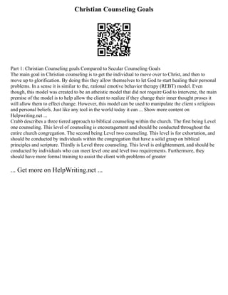 Christian Counseling Goals
Part 1: Christian Counseling goals Compared to Secular Counseling Goals
The main goal in Christian counseling is to get the individual to move over to Christ, and then to
move up to glorification. By doing this they allow themselves to let God to start healing their personal
problems. In a sense it is similar to the, rational emotive behavior therapy (REBT) model. Even
though, this model was created to be an atheistic model that did not require God to intervene, the main
premise of the model is to help allow the client to realize if they change their inner thought proses it
will allow them to effect change. However, this model can be used to manipulate the client s religious
and personal beliefs. Just like any tool in the world today it can ... Show more content on
Helpwriting.net ...
Crabb describes a three tiered approach to biblical counseling within the church. The first being Level
one counseling. This level of counseling is encouragement and should be conducted throughout the
entire church congregation. The second being Level two counseling. This level is for exhortation, and
should be conducted by individuals within the congregation that have a solid grasp on biblical
principles and scripture. Thirdly is Level three counseling. This level is enlightenment, and should be
conducted by individuals who can meet level one and level two requirements. Furthermore, they
should have more formal training to assist the client with problems of greater
... Get more on HelpWriting.net ...
 