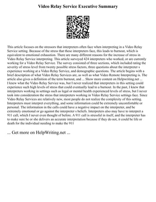 Video Relay Service Executive Summary
This article focuses on the stressors that interpreters often face when interpreting in a Video Relay
Service setting. Because of the stress that these interpreters face, this leads to burnout, which is
equivalent to emotional exhaustion. There are many different reasons for the increase of stress in
Video Relay Service interpreting. This article surveyed 424 interpreters who worked, or are currently
working for a Video Relay Service. The survey consisted of three sections, which included rating the
severity of stress level from twenty possible stress factors, three questions about the interpreter s
experience working at a Video Relay Service, and demographic questions. The article begins with a
brief description of what Video Relay Services are, as well as what Video Remote Interpreting is. The
article also gives a definition of the term burnout, and ... Show more content on Helpwriting.net ...
I knew what the Video Relay Service was, but I never realized that interpreters in this setting could
experience such high levels of stress that could eventually lead to a burnout. In the past, I knew that
interpreters working in settings such as legal or mental health experienced levels of stress, but I never
took into consideration the stress that interpreters working in Video Relay Service settings face. Since
Video Relay Services are relatively new, most people do not realize the complexity of this setting.
Interpreters must interpret everything, and some information could be extremely uncomfortable or
personal. The information in the calls could have a negative impact on the interpreter, and be
extremely emotional or go against the interpreter s beliefs. Interpreters also may have to interpret a
911 call, which I never even thought of before. A 911 call is stressful in itself, and the interpreter has
to make sure he or she delivers an accurate interpretation because if they do not, it could be life or
death for the individual needing to make the 911
... Get more on HelpWriting.net ...
 