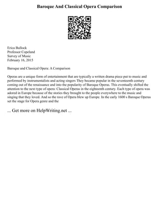 Baroque And Classical Opera Comparison
Erica Bullock
Professor Copeland
Survey of Music
February 16, 2015
Baroque and Classical Opera: A Comparison
Operas are a unique form of entertainment that are typically a written drama piece put to music and
performed by instrumentalists and acting singers They became popular in the seventeenth century
coming out of the renaissance and into the popularity of Baroque Operas. This eventually shifted the
attention to the next type of opera: Classical Operas in the eighteenth century. Each type of opera was
adored in Europe because of the stories they brought to the people everywhere to the music and
singing that they loved. And so the rave of Opera blew up Europe. In the early 1600 s Baroque Operas
set the stage for Opera genre and the
... Get more on HelpWriting.net ...
 