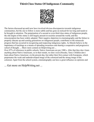 Third-Class Status Of Indigenous Community
The factors discussed up until now have involved obvious discrepancies towards indigenous
communities, but the one to follow is more subtle and has gone un noticed for too long and needs to
be brought to attention. The perpetuation of a second or even third class status of indigenous people,
the old origins of this status is still largely present in societies around the world, and this
misconception has been widely adopted. Their negative depiction in cinematography and the failure to
properly educate up and coming generations on indigenous people, contributes to the minuscule
progress that has occurred in recognizing and respecting indigenous rights. As liberals believe in the
importance of teachings as a means of spreading awareness and sharing a cooperative and progressive
school of thought. ... Show more content on Helpwriting.net ...
Over 87% of references in public schools, Native Americans are pre 1900 s. After that they don t learn
anything about Native Americans, so in their minds, we don t exist (Houska, Tara). Children don t
learn about Native American s in the present day, but rather their first contact with Europeans, which
perpetuates the weak and underdeveloped image of the colonized and the strong image of the
colonizer. Apart from the school system, cinematography can have a great influence on opinions and
... Get more on HelpWriting.net ...
 
