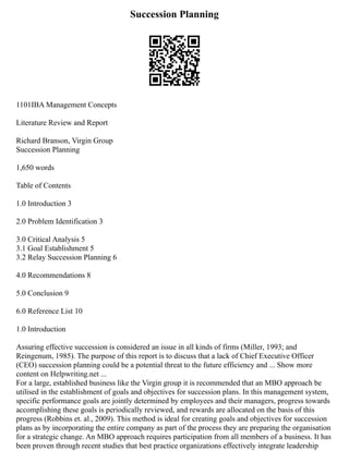 Succession Planning
1101IBA Management Concepts
Literature Review and Report
Richard Branson, Virgin Group
Succession Planning
1,650 words
Table of Contents
1.0 Introduction 3
2.0 Problem Identification 3
3.0 Critical Analysis 5
3.1 Goal Establishment 5
3.2 Relay Succession Planning 6
4.0 Recommendations 8
5.0 Conclusion 9
6.0 Reference List 10
1.0 Introduction
Assuring effective succession is considered an issue in all kinds of firms (Miller, 1993; and
Reingenum, 1985). The purpose of this report is to discuss that a lack of Chief Executive Officer
(CEO) succession planning could be a potential threat to the future efficiency and ... Show more
content on Helpwriting.net ...
For a large, established business like the Virgin group it is recommended that an MBO approach be
utilised in the establishment of goals and objectives for succession plans. In this management system,
specific performance goals are jointly determined by employees and their managers, progress towards
accomplishing these goals is periodically reviewed, and rewards are allocated on the basis of this
progress (Robbins et. al., 2009). This method is ideal for creating goals and objectives for succession
plans as by incorporating the entire company as part of the process they are preparing the organisation
for a strategic change. An MBO approach requires participation from all members of a business. It has
been proven through recent studies that best practice organizations effectively integrate leadership
 