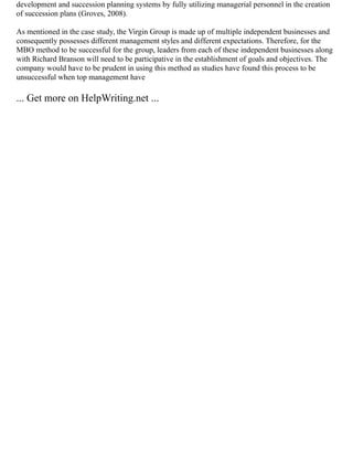 development and succession planning systems by fully utilizing managerial personnel in the creation
of succession plans (Groves, 2008).
As mentioned in the case study, the Virgin Group is made up of multiple independent businesses and
consequently possesses different management styles and different expectations. Therefore, for the
MBO method to be successful for the group, leaders from each of these independent businesses along
with Richard Branson will need to be participative in the establishment of goals and objectives. The
company would have to be prudent in using this method as studies have found this process to be
unsuccessful when top management have
... Get more on HelpWriting.net ...
 