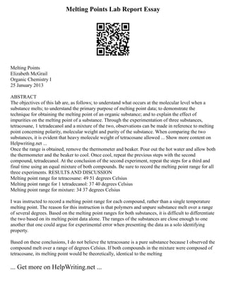 Melting Points Lab Report Essay
Melting Points
Elizabeth McGrail
Organic Chemistry I
25 January 2013
ABSTRACT
The objectives of this lab are, as follows; to understand what occurs at the molecular level when a
substance melts; to understand the primary purpose of melting point data; to demonstrate the
technique for obtaining the melting point of an organic substance; and to explain the effect of
impurities on the melting point of a substance. Through the experimentation of three substances,
tetracosane, 1 tetradecanol and a mixture of the two, observations can be made in reference to melting
point concerning polarity, molecular weight and purity of the substance. When comparing the two
substances, it is evident that heavy molecule weight of tetracosane allowed ... Show more content on
Helpwriting.net ...
Once the range is obtained, remove the thermometer and beaker. Pour out the hot water and allow both
the thermometer and the beaker to cool. Once cool, repeat the previous steps with the second
compound, tetradecanol. At the conclusion of the second experiment, repeat the steps for a third and
final time using an equal mixture of both compounds. Be sure to record the melting point range for all
three experiments. RESULTS AND DISCUSSION
Melting point range for tetracosane: 49 51 degrees Celsius
Melting point range for 1 tetradecanol: 37 40 degrees Celsius
Melting point range for mixture: 34 37 degrees Celsius
I was instructed to record a melting point range for each compound, rather than a single temperature
melting point. The reason for this instruction is that polymers and unpure substance melt over a range
of several degrees. Based on the melting point ranges for both substances, it is difficult to differentiate
the two based on its melting point data alone. The ranges of the substances are close enough to one
another that one could argue for experimental error when presenting the data as a solo identifying
property.
Based on these conclusions, I do not believe the tetracosane is a pure substance because I observed the
compound melt over a range of degrees Celsius. If both compounds in the mixture were composed of
tetracosane, its melting point would be theoretically, identical to the melting
... Get more on HelpWriting.net ...
 