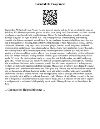 Essential Oil Fragrances
Recipes For All Sorts of Love Potions Do you know of anyone looking for an aprodisiac to spice up
their love life? Phermone perfume, ground up rhino horn, eating shell fish and even chocolate covered
grasshoppers have been fortold as aphrodisiaces. One of the best aphrodisiac around is a sensual
massage using just the right essential oils . The recipes provided use stimulating and warming
essential oils that are considered aphrodisiacs. Be sure to choose the essential oil fragrances that you
like. If the scent is not pleasing, then neither will the massage or bath. Aphrodisiacs include vetiver,
cardamom, cinnamon, clary sage, clove, geranium, ginger, jasmine, neroli, marjoram, patchouli,
petitgrain, rose, sandalwood, ylang ylang and even black ... Show more content on Helpwriting.net ...
And nothings better when the massage turns to something intimate between you and your lover
leading to a lot more rubbing in other places. For a sensual massage, you basically need two things to
make this happen (besides a willing partner). First is a good lubricant or lotion and secondly skilled
hands. Of course, the lubricant isn t totally necessary, but it definitely makes your skill level go up
quite a bit. For any massage you can choose between using massage lotions, massage oils, warming
oils, water based lubricants, and even talcum powder. It s all a matter of preference, although some
products are not exactly recommended for massages. Massage oils are always a good idea if you and
your partner don t mind them since they tend to be quite oily. You can buy both scented and unscented
oils, so shop around a bit and find what kind of scent and texture you like. Make sure you read the
label before you try to use the oil with latex based products, such as sex toys and condoms because
many times the latex will begin to break down and erode. Massage oil should not be used on the inner
part of the genitals (and other sensitive areas on your body), nor as a lubricant for oral sex or vaginal
or anal penetration, unless the label specially says it s safe. Massage lotions are the best choice for
those
... Get more on HelpWriting.net ...
 
