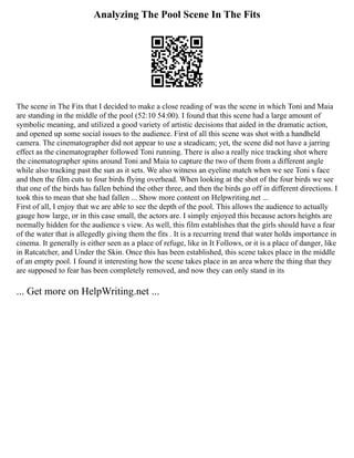 Analyzing The Pool Scene In The Fits
The scene in The Fits that I decided to make a close reading of was the scene in which Toni and Maia
are standing in the middle of the pool (52:10 54:00). I found that this scene had a large amount of
symbolic meaning, and utilized a good variety of artistic decisions that aided in the dramatic action,
and opened up some social issues to the audience. First of all this scene was shot with a handheld
camera. The cinematographer did not appear to use a steadicam; yet, the scene did not have a jarring
effect as the cinematographer followed Toni running. There is also a really nice tracking shot where
the cinematographer spins around Toni and Maia to capture the two of them from a different angle
while also tracking past the sun as it sets. We also witness an eyeline match when we see Toni s face
and then the film cuts to four birds flying overhead. When looking at the shot of the four birds we see
that one of the birds has fallen behind the other three, and then the birds go off in different directions. I
took this to mean that she had fallen ... Show more content on Helpwriting.net ...
First of all, I enjoy that we are able to see the depth of the pool. This allows the audience to actually
gauge how large, or in this case small, the actors are. I simply enjoyed this because actors heights are
normally hidden for the audience s view. As well, this film establishes that the girls should have a fear
of the water that is allegedly giving them the fits . It is a recurring trend that water holds importance in
cinema. It generally is either seen as a place of refuge, like in It Follows, or it is a place of danger, like
in Ratcatcher, and Under the Skin. Once this has been established, this scene takes place in the middle
of an empty pool. I found it interesting how the scene takes place in an area where the thing that they
are supposed to fear has been completely removed, and now they can only stand in its
... Get more on HelpWriting.net ...
 