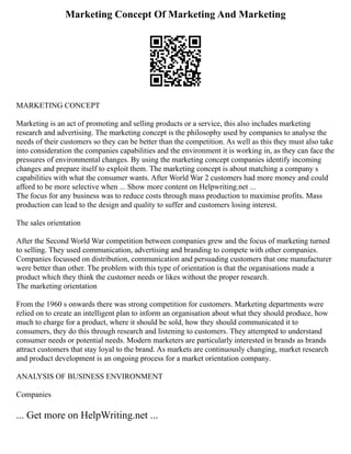 Marketing Concept Of Marketing And Marketing
MARKETING CONCEPT
Marketing is an act of promoting and selling products or a service, this also includes marketing
research and advertising. The marketing concept is the philosophy used by companies to analyse the
needs of their customers so they can be better than the competition. As well as this they must also take
into consideration the companies capabilities and the environment it is working in, as they can face the
pressures of environmental changes. By using the marketing concept companies identify incoming
changes and prepare itself to exploit them. The marketing concept is about matching a company s
capabilities with what the consumer wants. After World War 2 customers had more money and could
afford to be more selective when ... Show more content on Helpwriting.net ...
The focus for any business was to reduce costs through mass production to maximise profits. Mass
production can lead to the design and quality to suffer and customers losing interest.
The sales orientation
After the Second World War competition between companies grew and the focus of marketing turned
to selling. They used communication, advertising and branding to compete with other companies.
Companies focussed on distribution, communication and persuading customers that one manufacturer
were better than other. The problem with this type of orientation is that the organisations made a
product which they think the customer needs or likes without the proper research.
The marketing orientation
From the 1960 s onwards there was strong competition for customers. Marketing departments were
relied on to create an intelligent plan to inform an organisation about what they should produce, how
much to charge for a product, where it should be sold, how they should communicated it to
consumers, they do this through research and listening to customers. They attempted to understand
consumer needs or potential needs. Modern marketers are particularly interested in brands as brands
attract customers that stay loyal to the brand. As markets are continuously changing, market research
and product development is an ongoing process for a market orientation company.
ANALYSIS OF BUSINESS ENVIRONMENT
Companies
... Get more on HelpWriting.net ...
 