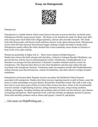 Essay on Osteoporosis
Osteoporosis
Osteoporosis is a health ailment which causes bones to become so porous that they can break easily.
Osteoporosis literally means porous bones . The bones in our skeleton are made of a thick outer shell
and a strong inner mesh filled with collagen [protein], calcium salts and other minerals. The inside
looks like honeycomb, with blood vessels and bone marrow in the spaces between bone. Osteoporosis
occurs when the holes between bone become bigger, making it fragile and liable to break easily.
Osteoporosis usually affects the whole skeleton but it most commonly causes breaks or fractures to
bone in the wrist, spine and hip.
Women are potentially at higher risk of ... Show more content on Helpwriting.net ...
Studies have shown that both estrogen and raloxifene, a Selective Estrogen Receptor Modulator, can
prevent the loss of bone mass in postmenopausal women. Alendronate, a bisphosphonate is an
alternative to estrogen for bone protection. Calcitonin is another treatment used by women for
osteoporosis. This drug has been shown to slow bone breakdown and also may reduce the pain
associated with osteoporotic fractures. Treatments under investigation include other bisphosphonates,
sodium fluoride, para thyroid hormone, vitamin D metabolites, and other selective estrogen receptor
modulators.
Osteoporosis can be prevented. Regular exercise can reduce the likelihood of bone fractures
associated with osteoporosis. Studies show that exercises requiring muscles to pull on bones, cause the
bones to retain and perhaps even gain density. Researchers found that women who walk a mile a day
have four to seven more years of bone in reserve than women who don t. Some of the recommended
exercises include: weight bearing exercises, riding stationary bicycles, using rowing machines,
walking, and jogging. Avoiding smoking and watching what you drink can also decrease your chances
of acquiring osteoporosis. Most important of all, a diet that includes an adequate amount of calcium
(from milk and dairy products such as cheese and yogurt), vitamin D, and protein
... Get more on HelpWriting.net ...
 