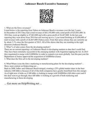 Anheuser Busch Executive Summary
1. What are the firm s revenues?
Listed below is the reporting from Yahoo on Anheuser Busch s revenues over the last 3 years:
In December of 2013 they had a total revenue of $43,195,000 with a total profit of $25,601,000. In
2014 they went up slightly to 47,063,000 and with a gross profit of 26,467,000. In the last year
reporting they went down from 2014 but still moving up in a 3 year trend finishing at 43,604,000 of
total revenue with a profit of 26,467,000 (Yahoo.com). From their press release they are currently up
by about 3.1% since the first quarter of 2015. All of this shows that they are trending in the right
direction (Anheuser Busch).
2. What % of sales comes from the developing markets?
There are no current reporting s of Anheuser Busch in developing markets to date that I could find.
They have been extremely successful in the emerging markets with Argentina topping the list. In 2015
they negotiated to merge with SABMiller in order to expand even more globally. Just this past year the
Department of Justice approved the acquisition of SABMiller (Gara).
3. What does the firm sell in the developing markets?
4. What/Where is/are the firm s marketing or manufacturing plans for the developing markets? ...
Show more content on Helpwriting.net ...
Back in 2008, InBev and Anheuser Busch merged, creating a 25% global market share in the beer
industry (AB InBev); because of all of this both companies have greatly benefitted from this merger.
As of right now it looks as if AB InBev is looking to merge with SABMiller (AB inbev.com) and if
this deal were to go through, then AB InBev is looking at a growth of both marketing and
manufacturing in these developing
... Get more on HelpWriting.net ...
 