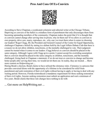 Pros And Cons Of Ex-Convicts
According to Steve Chapman, a syndicated columnist and editorial writer at the Chicago Tribune,
Depriving ex convicts of the ballot is a mindless form of punishment that only discourages them from
becoming upstanding members of the community. Chapman makes the point that if it is thought that
ex convicts cannot change after serving time in prison, why let them out? If we allow ex convicts to
own property, drive cars, marry, reproduce, etc., why can t we trust them when it comes to choosing
our leaders? Roger Clegg, JD, the President and General Counsel of the Center for Equal Opportunity,
challenges Chapman s beliefs by stating in a debate held by the Legal Affairs Debate Club that there is
a reason we do not allow children, noncitizens, or the mentally challenged to vote. Their judgment
cannot be trusted when it comes to our leaders. Clegg believes ex convicts should be placed in the
same category. Although I agree with Clegg up to a point, I cannot accept his overriding assumption
that ex convicts should be placed in the same category as children, noncitizens, and the mentally
challenged. Going back to Chapman s statement, if we do not trust ex convicts to change and become
better people after serving their time, we would not let them out. In reality, they are trusted. ... Show
more content on Helpwriting.net ...
During Bondi s election, Bondi claims to have utilized the clemency rules. Clemency is a process that
provides convicted felons with the opportunity of a lifetime to be considered for relief from
punishment and seek restoration of their civil rights without having to apply or having to deal with any
waiting period. However, Florida reintroduced a mandatory requirement for those seeking restoration
of their civil rights. Anyone seeking restoration must submit an application and wait a minimum of
five years. Bondi claims that these rule changes have nothing to do with
... Get more on HelpWriting.net ...
 