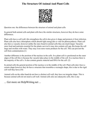 The Structure Of Animal And Plant Cells
Question one: the differences between the structure of animal and plant cells
In general both animal cells and plant cells have the similar structures, however they do have some
differences.
Plant cells have a cell wall, this strengthens the cell,it also gives it shape and protects it from infection.
Plant cells also have chloroplasts which absorb light energy,this is vital for photosynthesis. Plant cell
also have a vacuole, however unlike the ones found in animal cells they are much larger. Vacuoles
store food and nutrients essential for the plants survival it may also contain cell sap, this keeps the cell
large and swollen with water. They may even store waste products for the cell. This can prevent the
cell from contamination.(1)
Another difference is the position of the nucleus in the cells. In a plant cell it s positioned on the outer
edges of the cell this is because the vacuole takes place in the middle of the cell. In a nucleus there is
the majority of the cell s. It also contain genetic material and DNA for the cell. (2)
In animal cells the general position of the nucleus is in the middle of the cell. Plant cells don t have a
certain shape however they do have a structure that resembles a rectangle shape, this is due to the rigid
cell wall they have.(10)
Animal cells on the other hand do not have a distinct cell wall, they have an irregular shape. This is
because animal cells do not need a cell wall. Animal cells also are eukaryotic cells, this is any
... Get more on HelpWriting.net ...
 