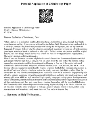 Personal Application of Criminology Paper
Personal Application of Criminology Paper
CJA/314 Version 2 Criminology
02 27 2011
Personal Application of Criminology Paper
When a person is in a situation like this, they may have a million things going through their heads,
sometimes not and they ll just proceed with calling the Police. With this situation one can handle it in
a few ways, first call the police, then proceed with calling the boy s parents, and tell my son what
happened. If one can find out why this situation came about, meaning why your son s friend came into
your house by using a break in tool such as a lock pick, finding out that information would be helpful
to have. The first thing a person should do is follow out with the most professional steps for the ...
Show more content on Helpwriting.net ...
He will also see that there s not much light in the tunnel of crime and that eventually every criminal
gets caught rather its right then, a year, or even ten years down the line. Today, the criminal justice
system has more than they did in the past to catch offenders, or find out if the certain individual
committed a particular crime. They have databases such as AFIS, DNA, CODIS, and NCIC. DNA
testing, which a procedure is carried out by forensic scientists that help law enforcement personnel in
the identification of offenders that have broken the law by matching their DNA profiles. Then for
crimes like the sons friend committed they have a database called AFIS automated fingerprinting is an
effective storage, search and retrieval system used for the finger and palm print electronic images and
demographic data. AFIS is a high speed and high capacity image processing system that improves the
ability of latent fingerprint examiners to search and find crime scene evidence against increasing loads
of fingerprinting records they may come about everyday. Counseling with the boy should help stop
him from in the future proceeding with the same or any negative activity in the future. However, not
all boys that commit a crime or attempt to will see a counsel talk as a benefit to them, in fact some
may continue until something much worst happens. That s why with most they
... Get more on HelpWriting.net ...
 