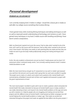 Personal development
PERSONAL STATEMENT
I am currently studying level 3 media in college. I would like a future job in media as
well after my college course something that involves filming
I have gained many skills involving filming techniques and editing techniques as well
as well as improved overall understanding of technology and cameras as well. I have
gained many techniques in my level 2 media course with handling and filming I have
learnt camera compositions.
Well, my friend josh inspired me to join the course I had no idea what I wanted to do at the
time, and I went on the course with him because I had no Idea what I wanted to do and ever
since I have loved it. My history into media as well watching films be made and how they are
made me want to go and study media professionally seeing and making techniques from
media
So far, the only academic achievements are just my level 2 media passes and my level 3 A1
assessment where I achieved mostly merits. I am currently working toward a level 3 creative
media foundation as well.
Well, the most recent funny enough my A1 assessment on my work in media I got assessed
very well from the lecturers and my peers both saying that my work were excellent in quality.
The project was to make a tv advert, print advert and a podcast al for mental health and I
received plenty of feedback towards each of them and I applied and assessed in project with
the given improvements at hand.
The most recent project I excelled in quite well it was to create a podcast, advert and poster for
mental health that really interested me because of mental health issues in today societies it
was really interesting to learn and research into mental health problems at this age and come
up with a solution or a help for people who are struggling and making not one but three
projects each for different areas of mental health I could spread out better campaigns but still
overall helping the mental health problems in today’s age. That made me excited and
interested throughout the project and made me applied the best efforts into the given project. I
 
