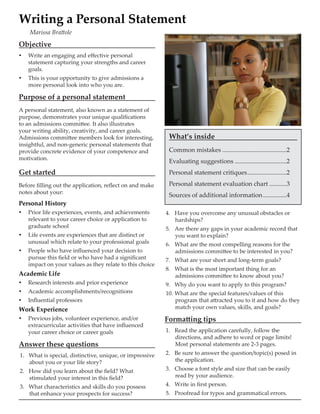 Objective
yy Write an engaging and effective personal
statement capturing your strengths and career
goals.
yy This is your opportunity to give admissions a
more personal look into who you are.
Purpose of a personal statement
A personal statement, also known as a statement of
purpose, demonstrates your unique qualifications
to an admissions committee. It also illustrates
your writing ability, creativity, and career goals.
Admissions committee members look for interesting,
insightful, and non-generic personal statements that
provide concrete evidence of your competence and
motivation.
Get started
Before filling out the application, reflect on and make
notes about your:
Personal History
yy Prior life experiences, events, and achievements
relevant to your career choice or application to
graduate school
yy Life events are experiences that are distinct or
unusual which relate to your professional goals
yy People who have influenced your decision to
pursue this field or who have had a significant
impact on your values as they relate to this choice
Academic Life
yy Research interests and prior experience
yy Academic accomplishments/recognitions
yy Influential professors
Work Experience
yy Previous jobs, volunteer experience, and/or
extracurricular activities that have influenced
your career choice or career goals
Answer these questions
1.	 What is special, distinctive, unique, or impressive
about you or your life story?
2.	 How did you learn about the field? What
stimulated your interest in this field?
3.	 What characteristics and skills do you possess
that enhance your prospects for success?
Writing a Personal Statement
Marissa Brattole
4.	 Have you overcome any unusual obstacles or
hardships?
5.	 Are there any gaps in your academic record that
you want to explain?
6.	 What are the most compelling reasons for the
admissions committee to be interested in you?
7.	 What are your short and long-term goals?
8.	 What is the most important thing for an
admissions committee to know about you?
9.	 Why do you want to apply to this program?
10.	What are the special features/values of this
program that attracted you to it and how do they
match your own values, skills, and goals?
Formatting tips
1.	 Read the application carefully, follow the
directions, and adhere to word or page limits!
Most personal statements are 2-3 pages.
2.	 Be sure to answer the question/topic(s) posed in
the application.
3.	 Choose a font style and size that can be easily
read by your audience.
4.	 Write in first person.
5.	 Proofread for typos and grammatical errors.
What’s inside
Common mistakes..........................................2
Evaluating suggestions..................................2
Personal statement critiques..........................2
Personal statement evaluation chart............3
Sources of additional information................4
 