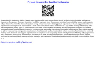 Personal Statement For Teaching Mathematics
As a prospective mathematics teacher, I want to make thinking visible to my students. I want them to be able to express their ideas and be able to
elaborate on their answers. Two types of thinking I would like to promote in my classroom are critical and creative thinking because mathematics is a
subject that involves both when it comes to problem solving. Critical and creative thinking promote higher levels of student engagement and involves
opportunities to investigate skills and concepts in a much wider setting. I want to teach mathematics in a way that has meaning and relevance, rather
than through boring isolated topics. A classroom with a critical and creative thinking environment provides opportunities for higher–level thinking
within authentic and meaningful contexts, complex problem solving, open–ended responses, and cooperation and interaction. Many students see math
as right or wrong and they don't question or explore more. As a future math teacher, I want students to learn to question, be critical, and be creative. I
want my future students to feel engage in exploration and investigation. I want to equip my students with higher levels of thinking and engagement and
make mathematics more relevant and meaningful. According to the book "Making Thinking Visible" students who are engaged in their work are
motivated by four essential goals: success, curiosity, originality, and relationships. Teaching mathematics through critical and creative thinking allows
us to
Get more content on HelpWriting.net
 