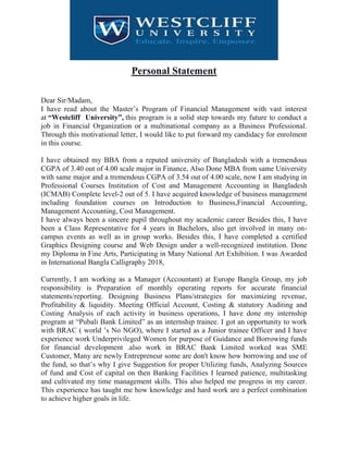 Personal Statement
Dear Sir/Madam,
I have read about the Master’s Program of Financial Management with vast interest
at “Westcliff University”, this program is a solid step towards my future to conduct a
job in Financial Organization or a multinational company as a Business Professional.
Through this motivational letter, I would like to put forward my candidacy for enrolment
in this course.
I have obtained my BBA from a reputed university of Bangladesh with a tremendous
CGPA of 3.40 out of 4.00 scale major in Finance, Also Done MBA from same University
with same major and a tremendous CGPA of 3.54 out of 4.00 scale, now I am studying in
Professional Courses Institution of Cost and Management Accounting in Bangladesh
(ICMAB) Complete level-2 out of 5. I have acquired knowledge of business management
including foundation courses on Introduction to Business,Financial Accounting,
Management Accounting, Cost Management.
I have always been a sincere pupil throughout my academic career Besides this, I have
been a Class Representative for 4 years in Bachelors, also get involved in many on-
campus events as well as in group works. Besides this, I have completed a certified
Graphics Designing course and Web Design under a well-recognized institution. Done
my Diploma in Fine Arts, Participating in Many National Art Exhibition. I was Awarded
in International Bangla Calligraphy 2018,
Currently, I am working as a Manager (Accountant) at Europe Bangla Group, my job
responsibility is Preparation of monthly operating reports for accurate financial
statements/reporting. Designing Business Plans/strategies for maximizing revenue,
Profitability & liquidity. Meeting Official Account, Costing & statutory Auditing and
Costing Analysis of each activity in business operations, I have done my internship
program at “Pubali Bank Limited” as an internship trainee. I got an opportunity to work
with BRAC ( world ’s No NGO), where I started as a Junior trainee Officer and I have
experience work Underprivileged Women for purpose of Guidance and Borrowing funds
for financial development .also work in BRAC Bank Limited worked was SME
Customer, Many are newly Entrepreneur some are don't know how borrowing and use of
the fund, so that’s why I give Suggestion for proper Utilizing funds, Analyzing Sources
of fund and Cost of capital on then Banking Facilities I learned patience, multitasking
and cultivated my time management skills. This also helped me progress in my career.
This experience has taught me how knowledge and hard work are a perfect combination
to achieve higher goals in life.
 