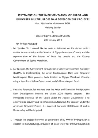 STATEMENT ON THE IMPLEMENTATION OF ARROR AND
KIMWARER MULTIPURPOSE DAM DEVELOPMENT PROJECTS
Hon. Kipchumba Murkomen, EGH,
Majority Leader
&
Senator Elgeyo Marakwet County
28 February 2019
WHY THE PROJECT
1. Mr Speaker Sir, I would like to make a statement on the above subject
matter in my capacity as the Senator of Elgeyo Marakwet County and the
representative of the interest of both the people and the County
Government of Elgeyo Marakwet.
2. Mr Speaker, the Government through Kerio Valley Development Authority
(KVDA), is implementing the Arror Multipurpose Dam and Kimwarer
Multipurpose Dam projects, both located in Elgeyo Marakwet County;
using a loan from Italian Government and GoK counterpart funds.
3. First and foremost, let me state that the Arror and Kimwarer Multipurpose
Dam Development Projects are Vision 2030 flagship projects. The
immediate objective of this Vision under the Jubilee Government is to
achieve food security and to enhance manufacturing. Mr Speaker, under the
Arror and Kimwarer Projects it is expected that over 10,000 acres of land in
Kerio valley will be irrigated.
4. Through the project there will be generation of 80 MW of hydropower as
enabler to manufacturing, provision of clean water for 80,000 households
1
 