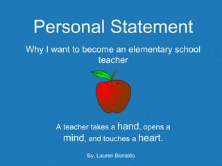 Personal Statement
Why I want to become an elementary school
teacher
A teacher takes a hand, opens a
mind, and touches a heart.
By, Lauren Bonaldo
 