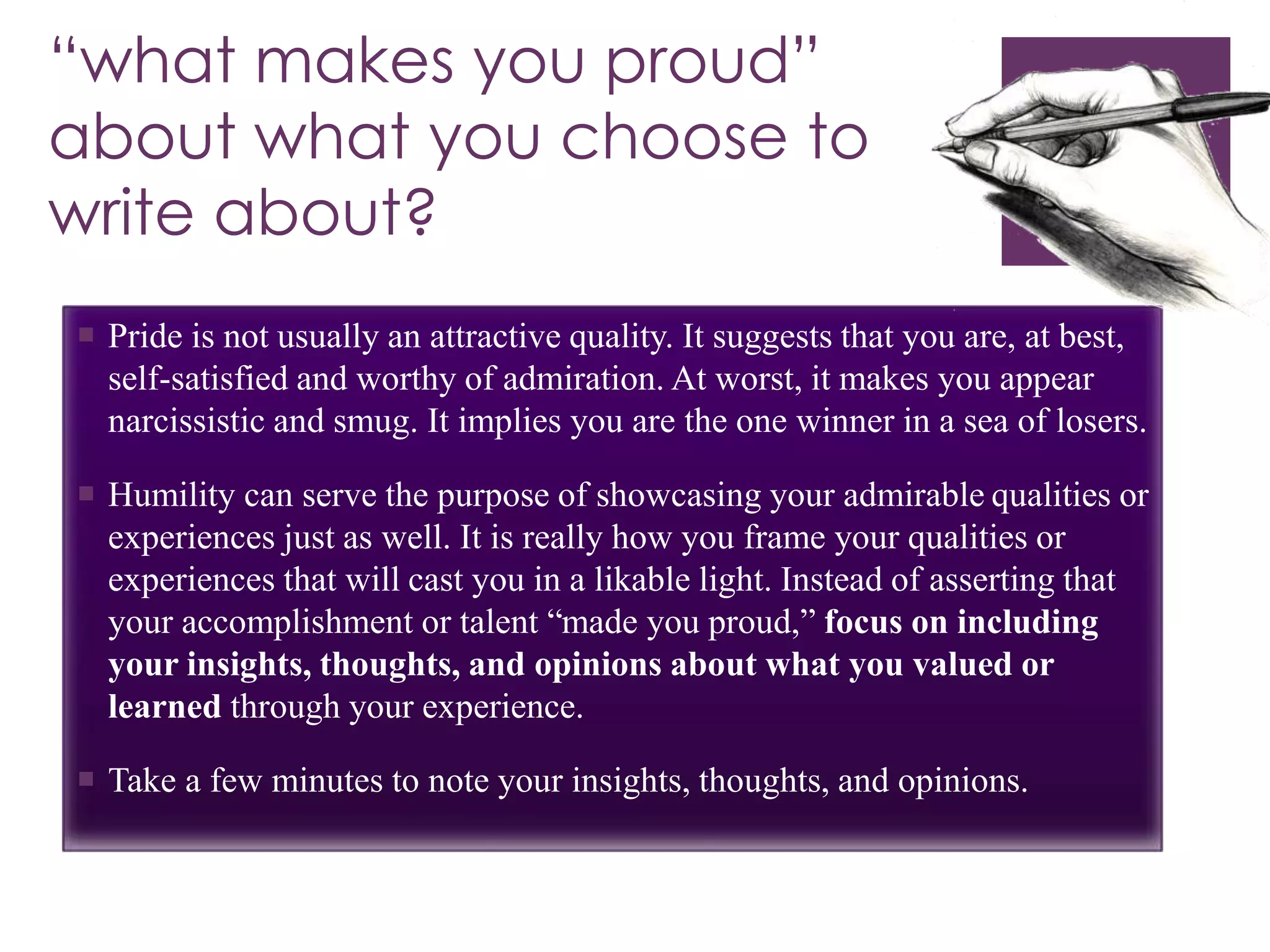 “what makes you proud” 
about what you choose to 
write about? 
 Pride is not usually an attractive quality. It suggests that you are, at best, 
self-satisfied and worthy of admiration. At worst, it makes you appear 
narcissistic and smug. It implies you are the one winner in a sea of losers. 
 Humility can serve the purpose of showcasing your admirable qualities or 
experiences just as well. It is really how you frame your qualities or 
experiences that will cast you in a likable light. Instead of asserting that 
your accomplishment or talent “made you proud,” focus on including 
your insights, thoughts, and opinions about what you valued or 
learned through your experience. 
 Take a few minutes to note your insights, thoughts, and opinions. 
 