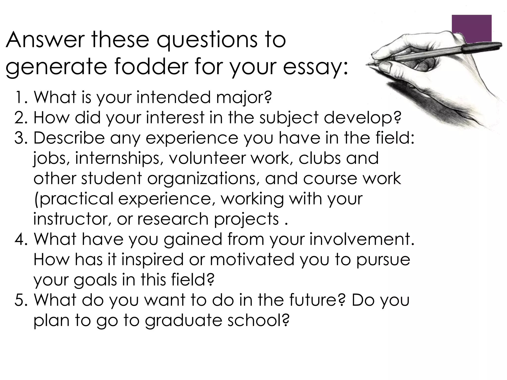 Answer these questions to 
generate fodder for your essay: 
1. What is your intended major? 
2. How did your interest in the subject develop? 
3. Describe any experience you have in the field: 
jobs, internships, volunteer work, clubs and 
other student organizations, and course work 
(practical experience, working with your 
instructor, or research projects . 
4. What have you gained from your involvement. 
How has it inspired or motivated you to pursue 
your goals in this field? 
5. What do you want to do in the future? Do you 
plan to go to graduate school? 
 