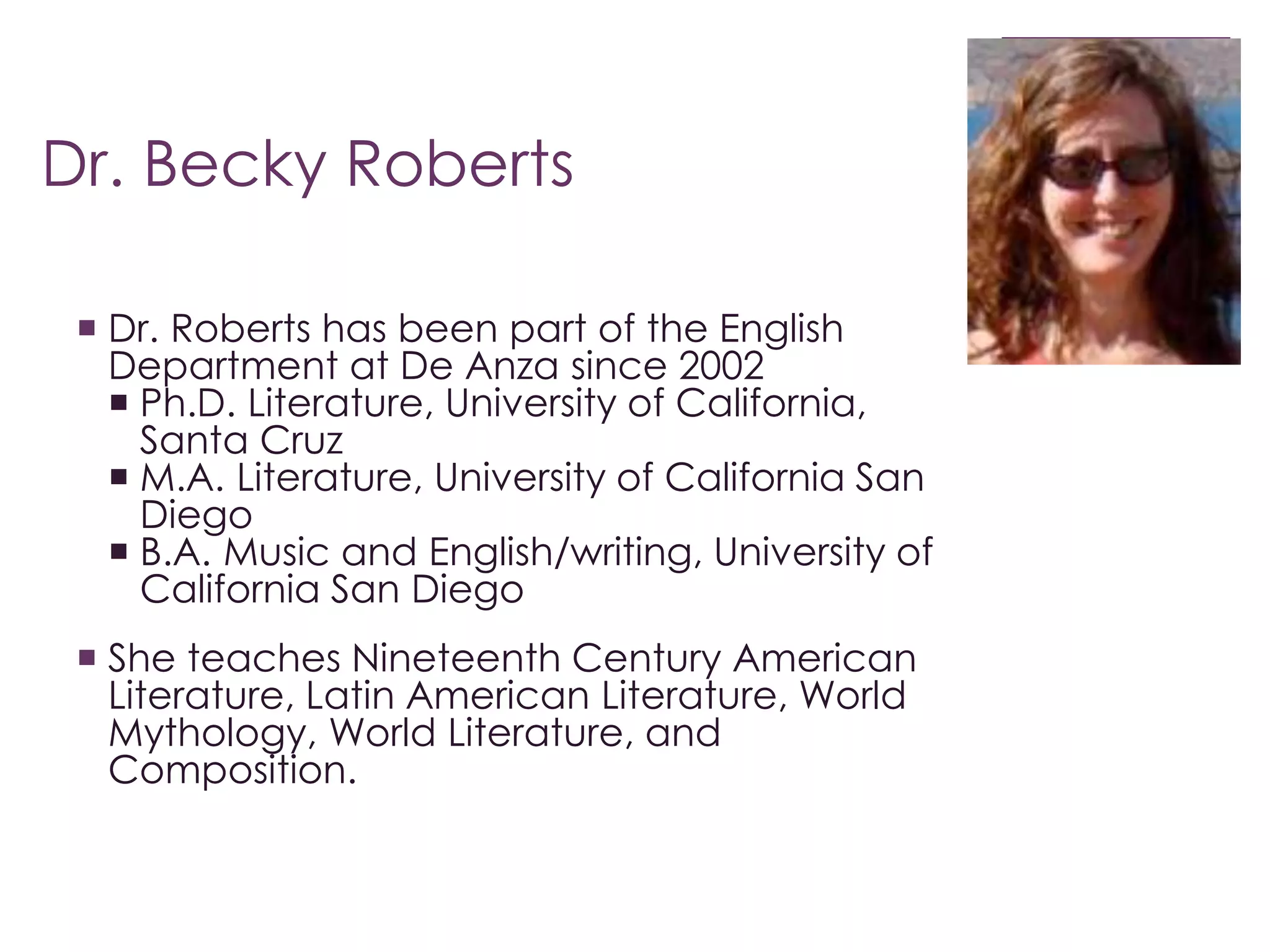 Dr. Becky Roberts 
 Dr. Roberts has been part of the English 
Department at De Anza since 2002 
 Ph.D. Literature, University of California, 
Santa Cruz 
 M.A. Literature, University of California San 
Diego 
 B.A. Music and English/writing, University of 
California San Diego 
 She teaches Nineteenth Century American 
Literature, Latin American Literature, World 
Mythology, World Literature, and 
Composition. 
 