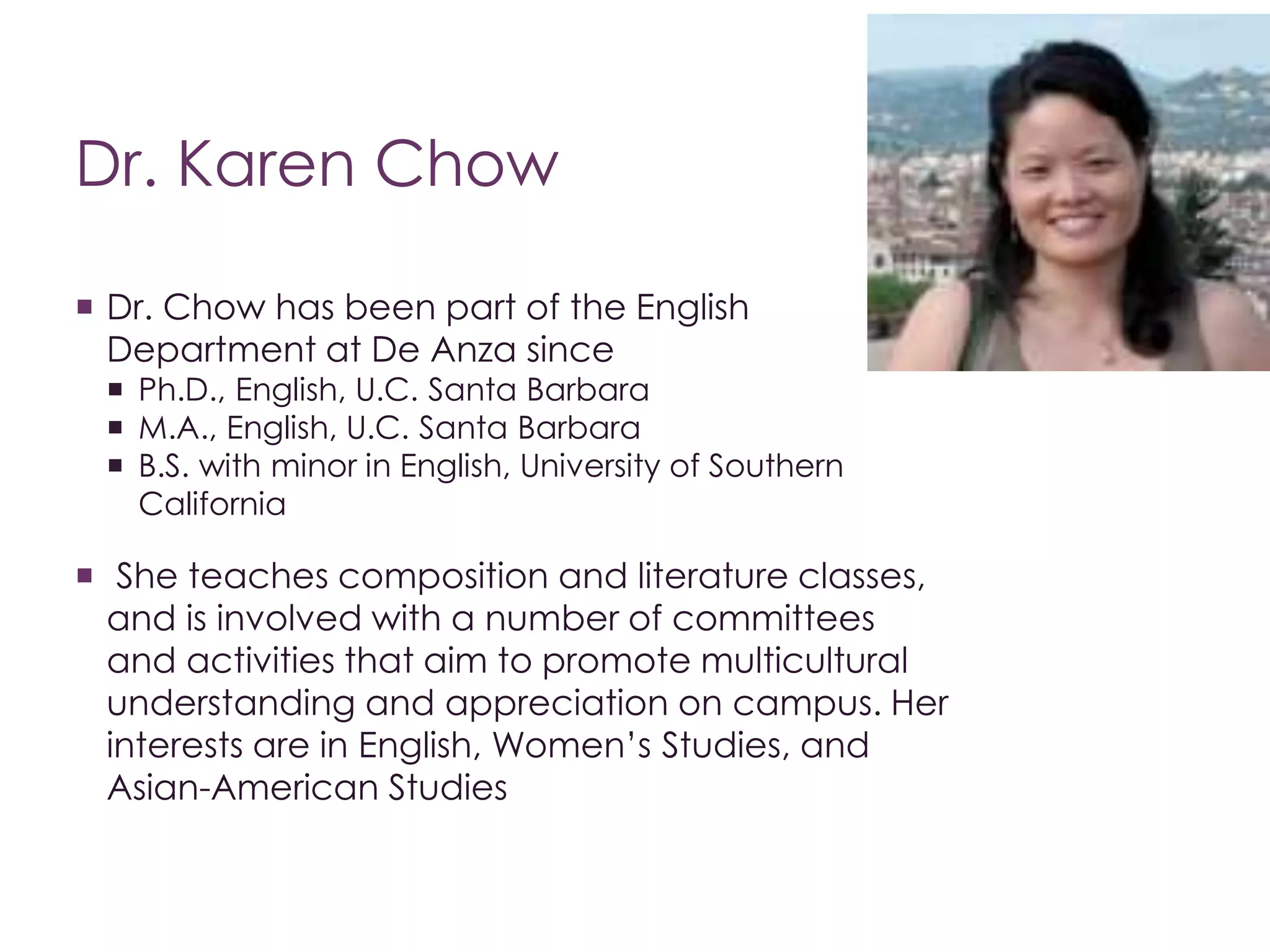 Dr. Karen Chow 
 Dr. Chow has been part of the English 
Department at De Anza since 
 Ph.D., English, U.C. Santa Barbara 
 M.A., English, U.C. Santa Barbara 
 B.S. with minor in English, University of Southern 
California 
 She teaches composition and literature classes, 
and is involved with a number of committees 
and activities that aim to promote multicultural 
understanding and appreciation on campus. Her 
interests are in English, Women’s Studies, and 
Asian-American Studies 
 