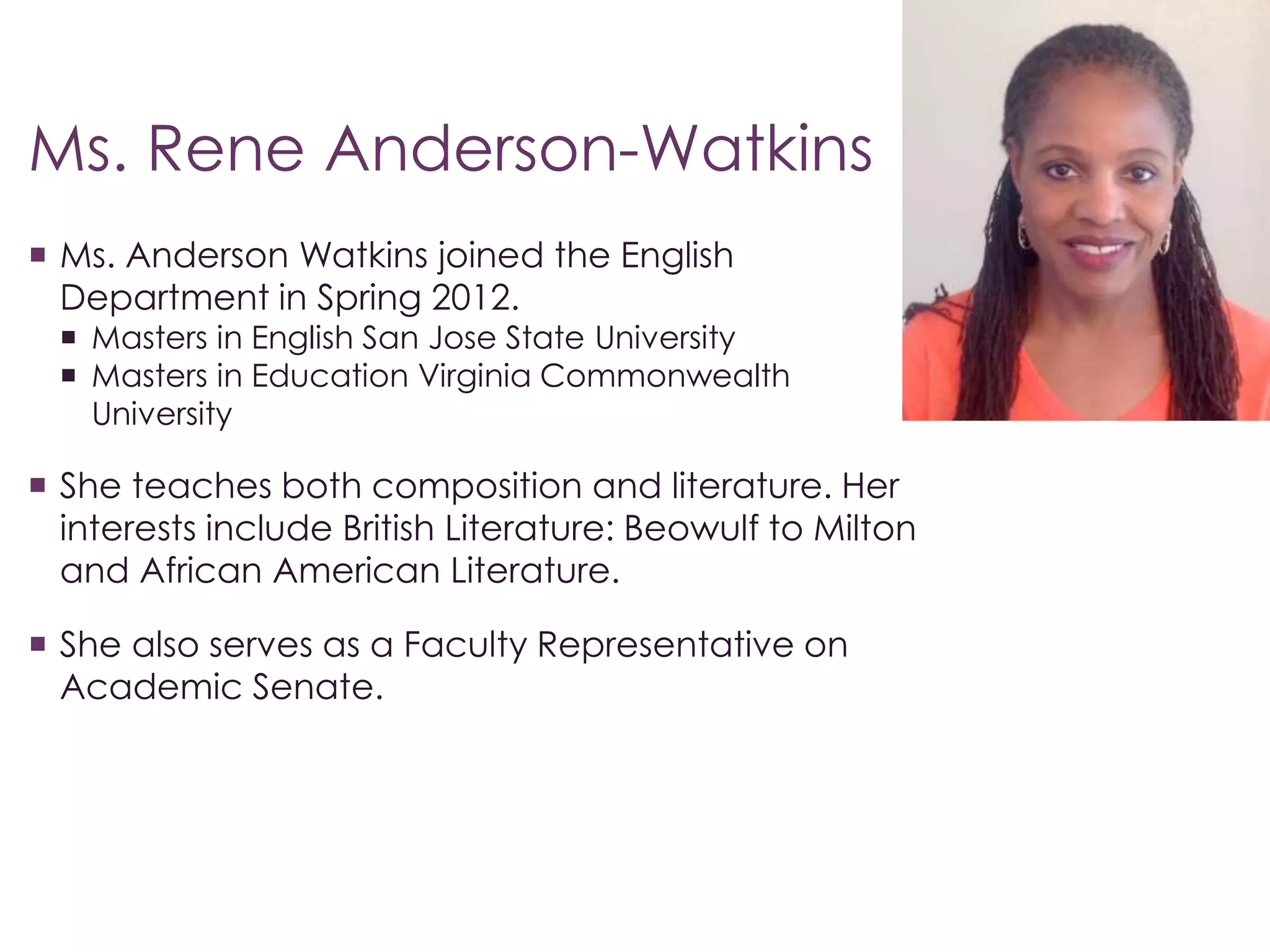 Ms. Rene Anderson-Watkins 
 Ms. Anderson Watkins joined the English 
Department in Spring 2012. 
 Masters in English San Jose State University 
 Masters in Education Virginia Commonwealth 
University 
 She teaches both composition and literature. Her 
interests include British Literature: Beowulf to Milton 
and African American Literature. 
 She also serves as a Faculty Representative on 
Academic Senate. 
 
