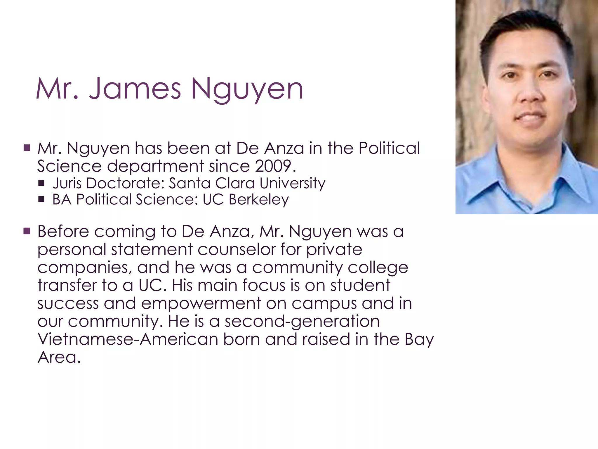 Mr. James Nguyen 
 Mr. Nguyen has been at De Anza in the Political 
Science department since 2009. 
 Juris Doctorate: Santa Clara University 
 BA Political Science: UC Berkeley 
 Before coming to De Anza, Mr. Nguyen was a 
personal statement counselor for private 
companies, and he was a community college 
transfer to a UC. His main focus is on student 
success and empowerment on campus and in 
our community. He is a second-generation 
Vietnamese-American born and raised in the Bay 
Area. 
 